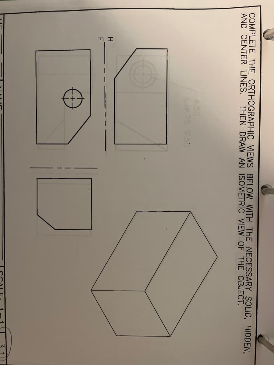 COMPLETE THE ORTHOGRAPHIC VIEWS
AND CENTER LINES. THEN DRAW AN
H
F
O
0.50
L9.75 7.50
BELOW WITH THE NECESSARY SOLID, HIDDEN,
ISOMETRIC VIEW OF THE OBJECT.