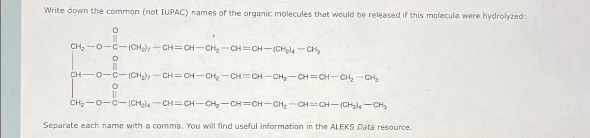 Write down the common (not IUPAC) names of the organic molecules that would be released if this molecule were hydrolyzed:
о
CH2 O-C-(CH2)7-CH=CH-CH2-CH=CH-(CH2)4-CH3
о
CH-O-C-(CH2)7-CH=CH-CH2-CH=CH-CH2-CH=CH-CH2-CH3
CH2 O-C-(CH2)4-CH=CH-CH2-CH=CH-CH2-CH=CH-(CH2)4-CH3
Separate each name with a comma. You will find useful information in the ALEKS Data resource.