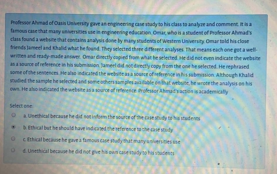 Professor Ahmad of Oasis University gave an engineering case study to his class to analyze and comment. It is a
famous case that many universities use in engineering education. Omar, who is a student of Professor Ahmad's
class found a website that contains analysis done by many students of Western University. Omar told his close
friends Jameel and Khalid what he found. They selected three different analyses. That means each one got a well-
written and ready-made answer. Omar directly copied from what he selected. He did not even indicate the website
as a source of reference in his submission. Jameel did not directly copy from the one he selected. He rephrased
some of the sentences. He also indicated the website as a source of reference in his submission. Although Khalid
studied the sample he selected and some others samples available on that website, he wrote the analysis on his
own. He also indicated the website as a source of reference. Professor Ahmad's action is academically
Select one:
a. Unethical because he did not inform the source of the case study to his students
b. Ethical but he should have indicated the reference to the case study
c. Ethical because he gave a famous case study that many universities use
d. Unethical because he did not give his own case study to his students
