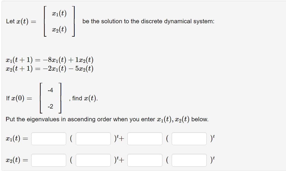 x1(t)
Let x(t) =
be the solution to the discrete dynamical system:
x2(t)
x1(t + 1) = −8x1(t) + 1x2(t)
x2(t+1) = −2x1(t) — 5x2(t)
-4
If x(0)
=
find x(t).
-2
Put the eigenvalues in ascending order when you enter x1(t), x2(t) below.
x1(t) =
x2(t) =
)+
)*+
)t
)t