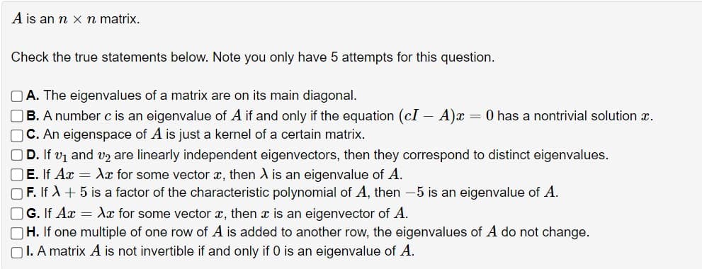A is an n x n matrix.
Check the true statements below. Note you only have 5 attempts for this question.
A. The eigenvalues of a matrix are on its main diagonal.
B. A number c is an eigenvalue of A if and only if the equation (cI - A) x = 0 has a nontrivial solution x.
☐ C. An eigenspace of A is just a kernel of a certain matrix.
☐ D. If v1 and v2 are linearly independent eigenvectors, then they correspond to distinct eigenvalues.
E. If Ax = Xx for some vector x, then A is an eigenvalue of A.
F. If +5 is a factor of the characteristic polynomial of A, then -5 is an eigenvalue of A.
☐ G. If Ax = Xx for some vector x, then x is an eigenvector of A.
☐ H. If one multiple of one row of A is added to another row, the eigenvalues of A do not change.
I. A matrix A is not invertible if and only if 0 is an eigenvalue of A.