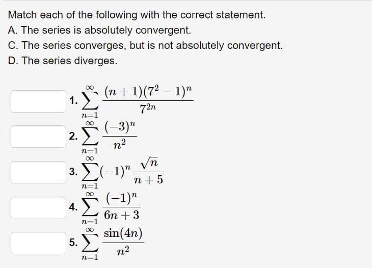 Match each of the following with the correct statement.
A. The series is absolutely convergent.
C. The series converges, but is not absolutely convergent.
D. The series diverges.
1.
2.
n=1
n=
(n + 1)(7² − 1)”
(-3)n
n²
3. Σ(-1)"
4.
5.
n=1
n=1
n=1
72n
√n
n+5
(-1)n
6n +3
sin(4n)
n2
-