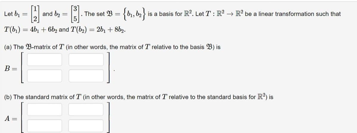 Let b₁ = [2] and b₂
B =
-
3
A =
The set B =
T(b₁) = 4b₁ + 6b2 and T(b₂) = 2b₁ +8b2.
-
(a) The B-matrix of T (in other words, the matrix of T relative to the basis B) is
{b₁,b₂} is a basis for R2. Let T : R² → R2 be a linear transformation such that
(b) The standard matrix of T (in other words, the matrix of T relative to the standard basis for R²) is