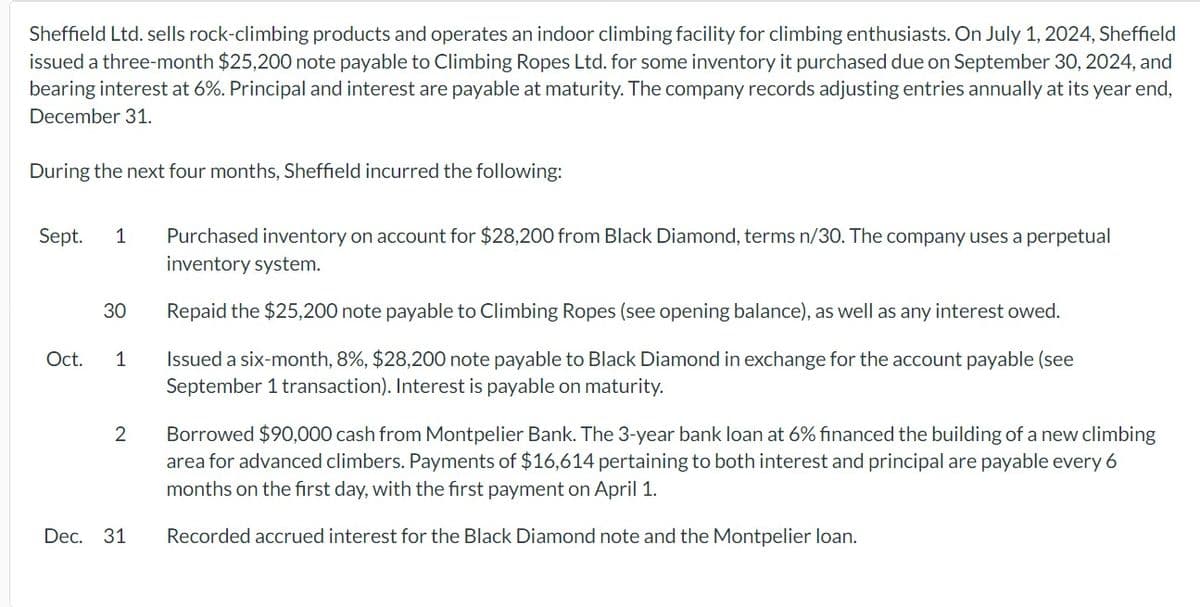 Sheffield Ltd. sells rock-climbing products and operates an indoor climbing facility for climbing enthusiasts. On July 1, 2024, Sheffield
issued a three-month $25,200 note payable to Climbing Ropes Ltd. for some inventory it purchased due on September 30, 2024, and
bearing interest at 6%. Principal and interest are payable at maturity. The company records adjusting entries annually at its year end,
December 31.
During the next four months, Sheffield incurred the following:
Sept. 1
Purchased inventory on account for $28,200 from Black Diamond, terms n/30. The company uses a perpetual
inventory system.
30
Repaid the $25,200 note payable to Climbing Ropes (see opening balance), as well as any interest owed.
Oct.
1
2
Dec. 31
Issued a six-month, 8%, $28,200 note payable to Black Diamond in exchange for the account payable (see
September 1 transaction). Interest is payable on maturity.
Borrowed $90,000 cash from Montpelier Bank. The 3-year bank loan at 6% financed the building of a new climbing
area for advanced climbers. Payments of $16,614 pertaining to both interest and principal are payable every 6
months on the first day, with the first payment on April 1.
Recorded accrued interest for the Black Diamond note and the Montpelier loan.