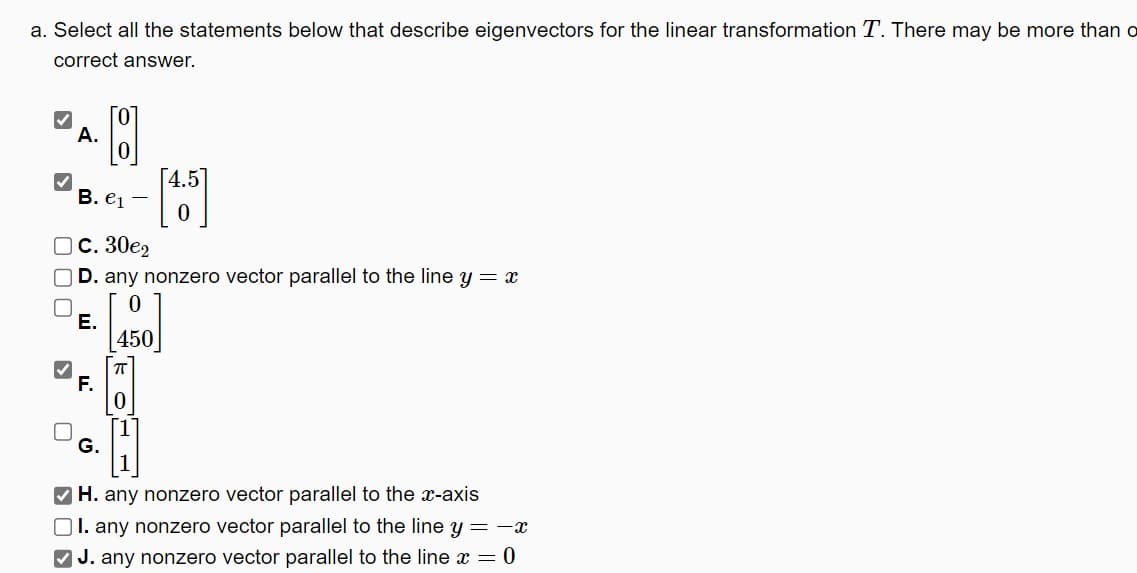 a. Select all the statements below that describe eigenvectors for the linear transformation T. There may be more than o
correct answer.
A.
B. e1
C. 30€2
[4.5
D. any nonzero vector parallel to the line y = x
E.
F.
450
G.
0
H
H. any nonzero vector parallel to the x-axis
II. any nonzero vector parallel to the line y = -x
J. any nonzero vector parallel to the line x = 0