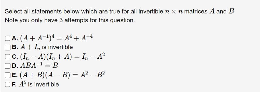 Select all statements below which are true for all invertible n x n matrices A and B
Note you only have 3 attempts for this question.
|Ā. (A + A−¹)4 = A¹ + A−4
B. A+ In is invertible
-
-
C. (In − A)(In + A) = In − A²
D. ABA-¹ = B
-
Ē. (A + B)(A − B) = A² – B²
F. A5 is invertible