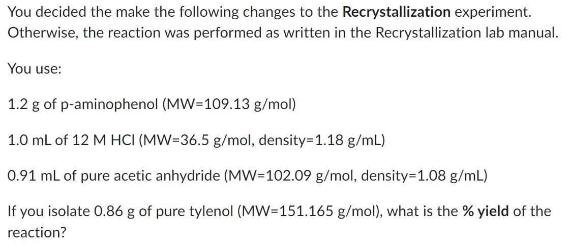 You decided the make the following changes to the Recrystallization experiment.
Otherwise, the reaction was performed as written in the Recrystallization lab manual.
You use:
1.2 g of p-aminophenol (MW=109.13 g/mol)
1.0 mL of 12 M HCI (MW=36.5 g/mol, density=1.18 g/mL)
0.91 mL of pure acetic anhydride (MW=102.09 g/mol, density=1.08 g/mL)
If you isolate 0.86 g of pure tylenol (MW=151.165 g/mol), what is the % yield of the
reaction?