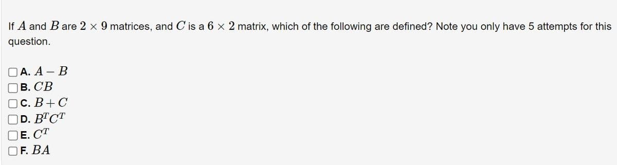If A and B are 2 × 9 matrices, and C is a 6 × 2 matrix, which of the following are defined? Note you only have 5 attempts for this
question.
A. A- B
B. CB
C. B+C
D. BTCT
E. CT
F. BA