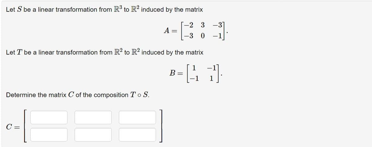 Let S be a linear transformation from R³ to R2 induced by the matrix
Determine the matrix C of the composition To S.
A =
Let T be a linear transformation from R2 to R2 induced by the matrix
43
-1
1
C =
[-2 3 -3]
-3 0
B =