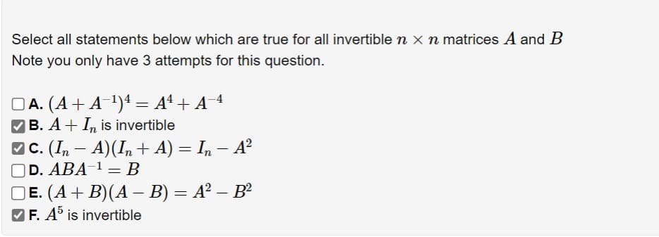 Select all statements below which are true for all invertible n × n matrices A and B
Note you only have 3 attempts for this question.
A. (A + A¹) = A²+ A−¹
B. AI is invertible
-
C. (In — A)(In + A) = In − A²
D. ABA¹ = B
-
E. (A + B)(A – B) = A² – B²
-
✓ F. A5 is invertible