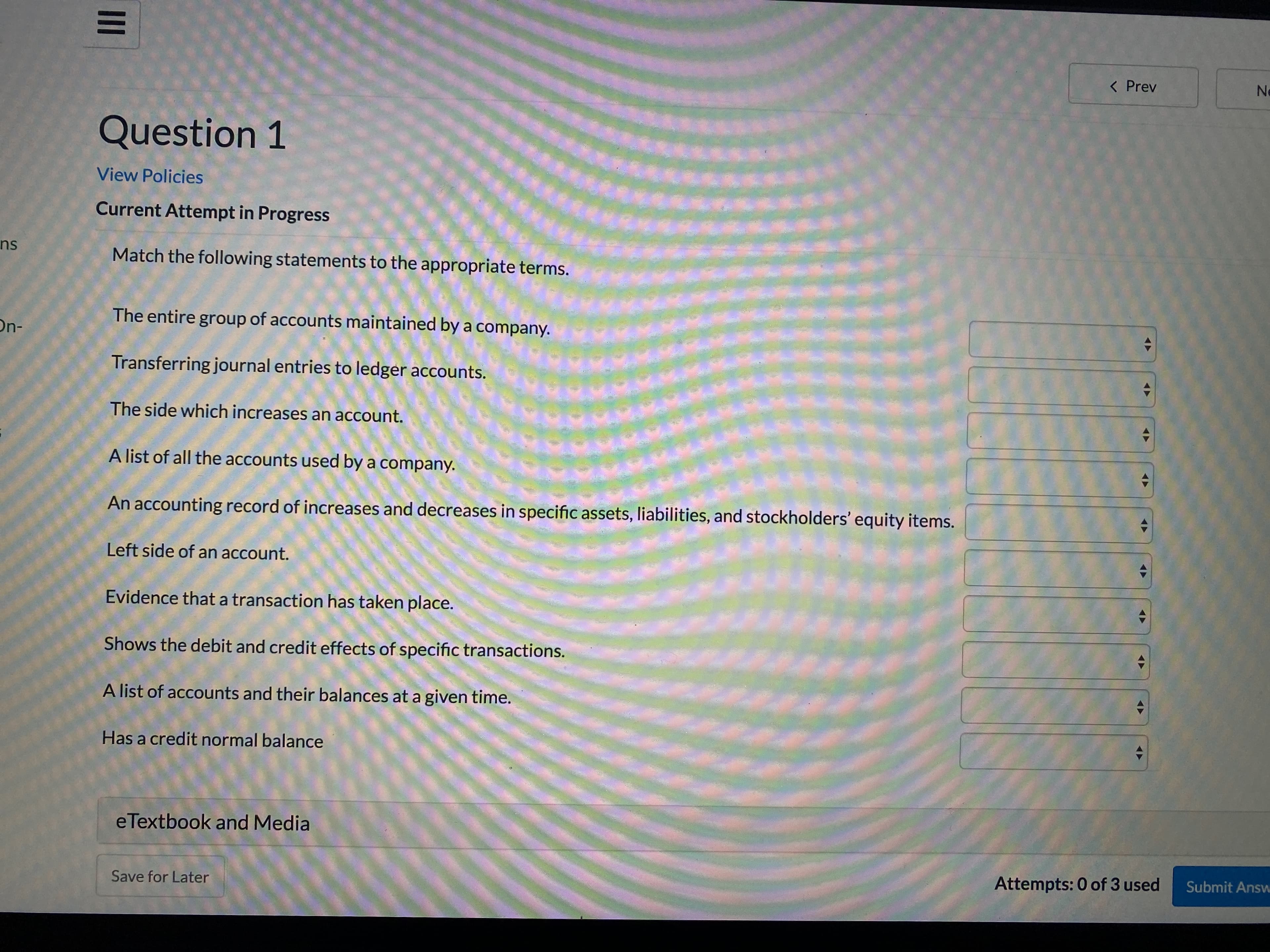 < Prev
Ne
Question 1
View Policies
Current Attempt in Progress
ns
Match the following statements to the appropriate terms.
The entire group of accounts maintained by a company.
On-
Transferring journal entries to ledger accounts.
The side which increases an account.
A list of all the accounts used by a company.
An accounting record of increases and decreases in specific assets, liabilities, and stockholders' equity items.
Left side of an account.
Evidence that a transaction has taken place.
Shows the debit and credit effects of specific transactions.
A list of accounts and their balances at a given time.
Has a credit normal balance
eTextbook and Media
Attempts: 0 of 3 used
Submit Answ
Save for Later
II
