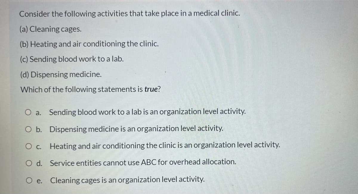 Consider the following activities that take place in a medical clinic.
(a) Cleaning cages.
(b) Heating and air conditioning the clinic.
(c) Sending blood work to a lab.
(d) Dispensing medicine.
Which of the following statements is true?
O a. Sending blood work to a lab is an organization level activity.
O b. Dispensing medicine is an organization level activity.
C. Heating and air conditioning the clinic is an organization level activity.
O d. Service entities cannot use ABC for overhead allocation.
O e. Cleaning cages is an organization level activity.
