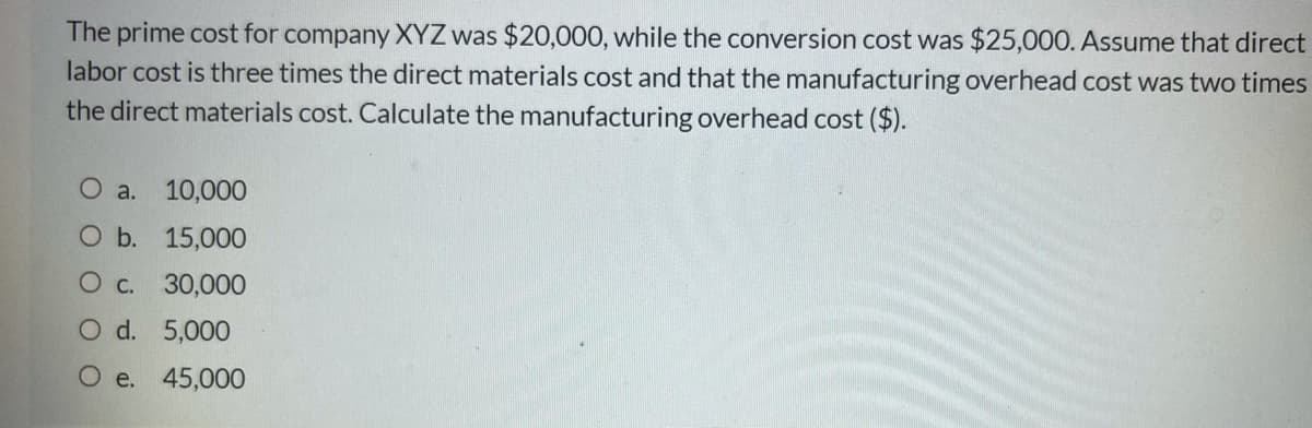 The prime cost for company XYZ was $20,000, while the conversion cost was $25,000. Assume that direct
labor cost is three times the direct materials cost and that the manufacturing overhead cost was two times
the direct materials cost. Calculate the manufacturing overhead cost ($).
О а. 10,000
O b. 15,000
О с. 30,000
O d. 5,000
e. 45,000
