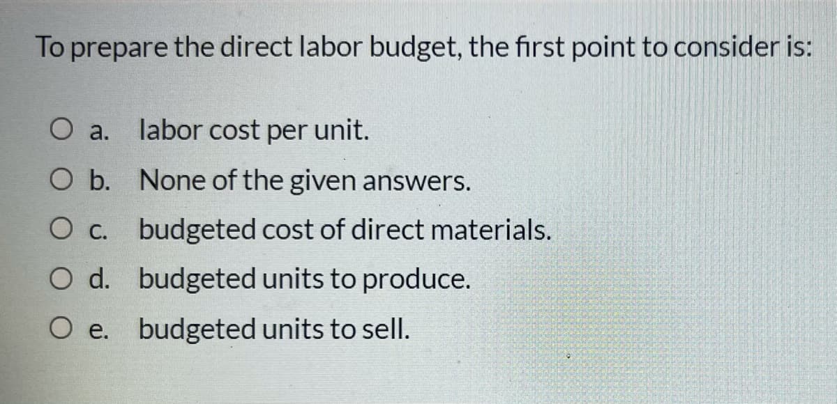 To prepare the direct labor budget, the first point to consider is:
O a.
labor cost per unit.
O b. None of the given answers.
Oc. budgeted cost of direct materials.
O d. budgeted units to produce.
O e. budgeted units to sell.
