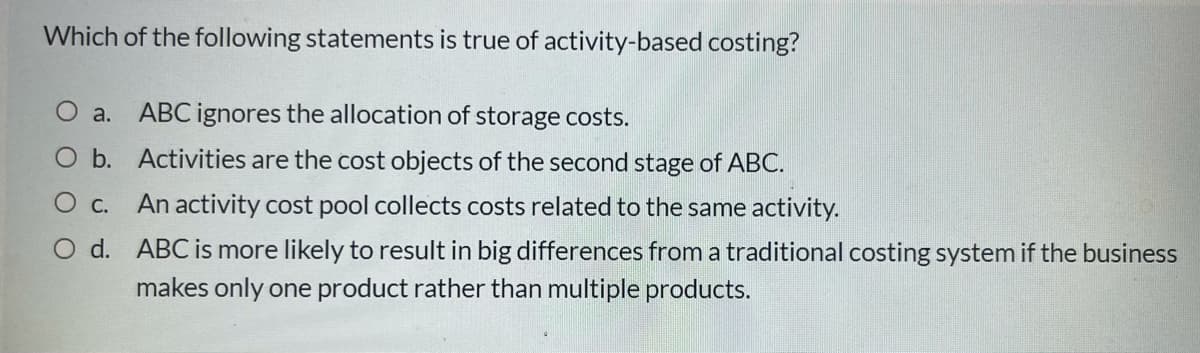 Which of the following statements is true of activity-based costing?
O a.
ABC ignores the allocation of storage costs.
O b. Activities are the cost objects of the second stage of ABC.
Ос.
An activity cost pool collects costs related to the same activity.
O d. ABC is more likely to result in big differences from a traditional costing system if the business
makes only one product rather than multiple products.
