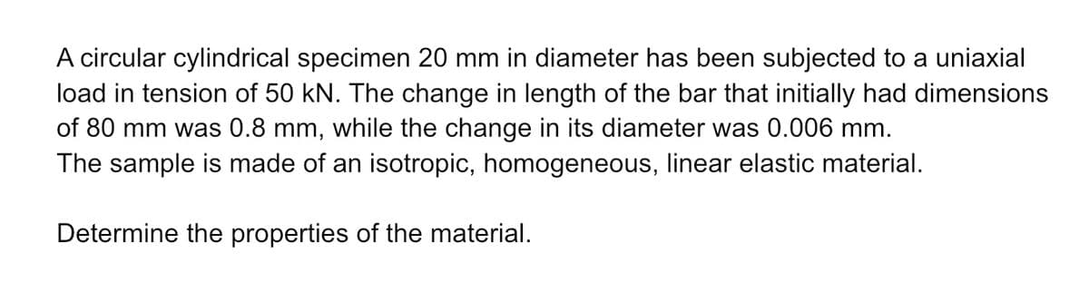 A circular cylindrical specimen 20 mm in diameter has been subjected to a uniaxial
load in tension of 50 kN. The change in length of the bar that initially had dimensions
of 80 mm was 0.8 mm, while the change in its diameter was 0.006 mm.
The sample is made of an isotropic, homogeneous, linear elastic material.
Determine the properties of the material.