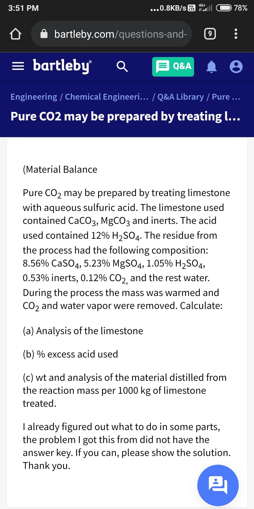 4G+
3:51 PM
...0.8KB/s
78%
bartleby.com/questions-and-
9.
= bartleby
E Q&A
Engineering / Chemical Engineeri... / Q&A Library / Pure ...
Pure CO2 may be prepared by treating l...
(Material Balance
Pure CO, may be prepared by treating limestone
with aqueous sulfuric acid. The limestone used
contained CaCO3, MgCO3 and inerts. The acid
used contained 12% H2SO4. The residue from
the process had the following composition:
8.56% CaSO4, 5.23% MgSO4, 1.05% H2SO4,
0.53% inerts, 0.12% CO2 and the rest water.
During the process the mass was warmed and
CO2 and water vapor were removed. Calculate:
(a) Analysis of the limestone
(b) % excess acid used
(c) wt and analysis of the material distilled from
the reaction mass per 1000 kg of limestone
treated.
I already figured out what to do in some parts,
the problem I got this from did not have the
answer key. If you can, please show the solution.
Thank you.
