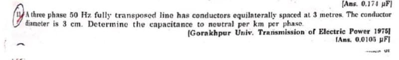 [Ans. 0.174 HF)
A three phase 50 Hz fully transposed line has conductors equilaterally spaced at 3 metres. The conductor
diameter is 3 cm. Determine the capacitance to neutral per km per phase.
(Gorakhpur Univ. Transmission of Electric Power 1975]
[Ans. 0.0105 µFI
- UI