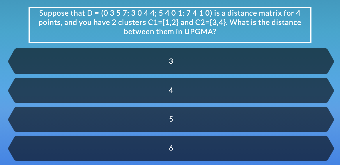 Suppose that D = (0 3 5 7; 3044; 5 40 1; 74 10) is a distance matrix for 4
points, and you have 2 clusters C1={1,2} and C2={3,4}. What is the distance
between them in UPGMA?
3
4
5
6

