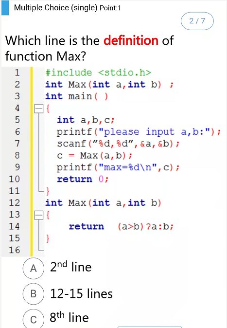 Multiple Choice (single) Point:1
2/7
Which line is the definition of
function Max?
1
#include <stdio.h>
int Max (int a,int b) ;
int main( )
4
int a,b,c;
printf("please input a, b:");
scanf ("%d, %d",&a,&b) ;
c = Max (a, b);
printf("max=%d\n",c);
7
8
9
10
return 0;
11
12
int Max (int a,int b)
13 B{
14
return
(a>b) ?a:b;
15
}
16
A 2nd line
В
12-15 lines
c) 8th line
C
