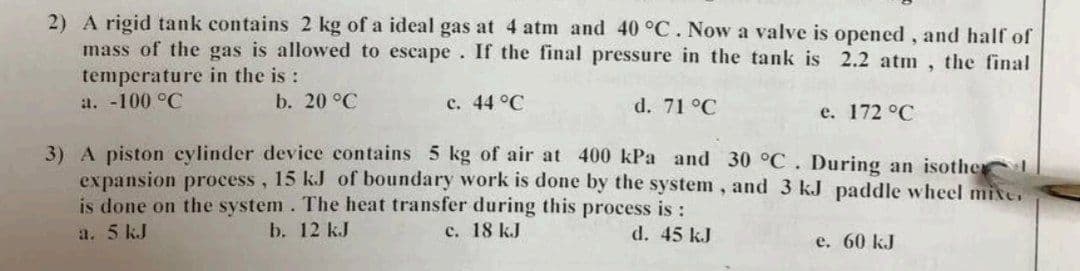 2) A rigid tank contains 2 kg of a ideal gas at 4 atm and 40 °C. Now a valve is opened, and half of
mass of the gas is allowed to escape. If the final pressure in the tank is 2.2 atm, the final
temperature in the is:
a. -100 °C
b. 20 °C
c. 44 °C
d. 71 °C
e. 172 °C
3) A piston cylinder device contains 5 kg of air at 400 kPa and 30 °C. During an isother
expansion process, 15 kJ of boundary work is done by the system, and 3 kJ paddle wheel mixe.
is done on the system. The heat transfer during this process is :
d. 45 kJ
a. 5 kJ
b. 12 kJ
c. 18 kJ
e. 60 kJ