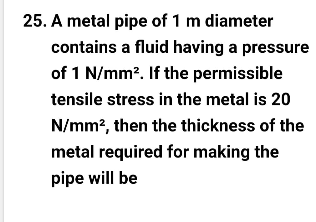 25. A metal pipe of 1 m diameter
contains a fluid having a pressure
of 1 N/mm?. If the permissible
tensile stress in the metal is 20
N/mm?, then the thickness of the
metal required for making the
pipe will be
