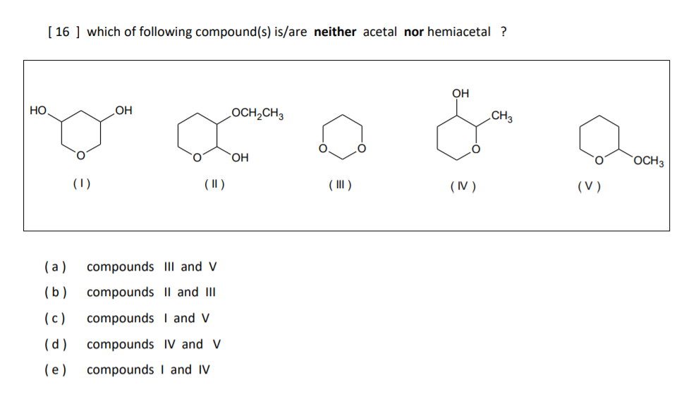 [ 16 ] which of following compound(s) is/are neither acetal nor hemiacetal ?
он
Но
Он
осH-CHз
CHз
ОН
OCH3
(1)
( II )
( III )
(IV )
(V)
(a )
compounds III and V
(b)
compounds Il and II
(c)
compounds I and V
(d )
compounds IV and V
(e)
compounds I and IV

