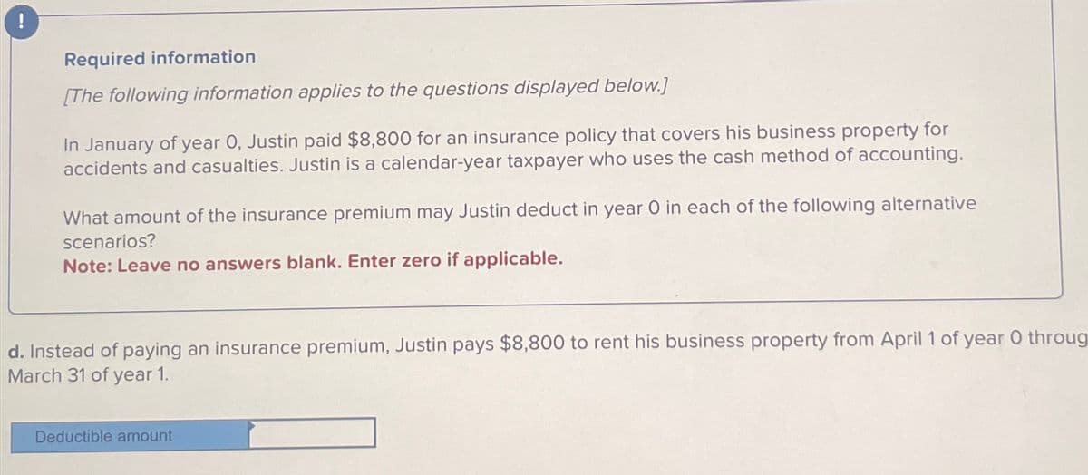 Required information
[The following information applies to the questions displayed below.]
In January of year 0, Justin paid $8,800 for an insurance policy that covers his business property for
accidents and casualties. Justin is a calendar-year taxpayer who uses the cash method of accounting.
What amount of the insurance premium may Justin deduct in year O in each of the following alternative
scenarios?
Note: Leave no answers blank. Enter zero if applicable.
d. Instead of paying an insurance premium, Justin pays $8,800 to rent his business property from April 1 of year 0 throug
March 31 of year 1.
Deductible amount