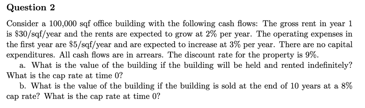 Question 2
Consider a 100,000 sqf office building with the following cash flows: The gross rent in year 1
is $30/sqf/year and the rents are expected to grow at 2% per year. The operating expenses in
the first year are $5/sqf/year and are expected to increase at 3% per year. There are no capital
expenditures. All cash flows are in arrears. The discount rate for the property is 9%.
a. What is the value of the building if the building will be held and rented indefinitely?
What is the cap rate at time 0?
b. What is the value of the building if the building is sold at the end of 10 years at a 8%
cap rate? What is the cap rate at time 0?