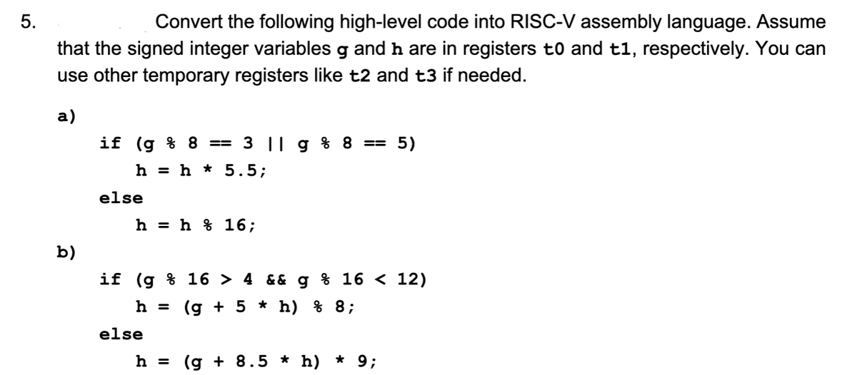 5.
Convert the following high-level code into RISC-V assembly language. Assume
that the signed integer variables g and ŉ are in registers to and t1, respectively. You can
use other temporary registers like t2 and t3 if needed.
a)
b)
if (g % 8 == 3 || g % 8 == 5)
h = h * 5.5;
else
h = h 16;
if (g % 16 > 4 && g % 16 < 12)
h = (g + 5 * h) % 8;
else
h = (g + 8.5 * h)
* 9;