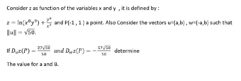 Consider z as function of the variables x and y , it is defined by :
z = In(x®y°) +
and P(-1, 1) a point. Also Consider the vectors u=(a,b) , w=(-a,b) such that
||u|| = V50.
27V50
57V50
If Duz(P) =
and Dwz(P) =
determine
%3D
50
50
The value for a and B.
