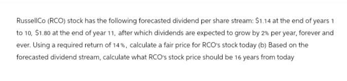 RussellCo (RCO) stock has the following forecasted dividend per share stream: $1.14 at the end of years 1
to 10, $1.80 at the end of year 11, after which dividends are expected to grow by 2% per year, forever and
ever. Using a required return of 14%, calculate a fair price for RCO's stock today (b) Based on the
forecasted dividend stream, calculate what RCO's stock price should be 16 years from today