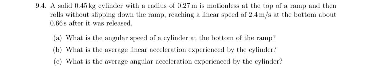 9.4. A solid 0.45 kg cylinder with a radius of 0.27 m is motionless at the top of a ramp and then
rolls without slipping down the ramp, reaching a linear speed of 2.4 m/s at the bottom about
0.66s after it was released.
(a) What is the angular speed of a cylinder at the bottom of the ramp?
(b) What is the average linear acceleration experienced by the cylinder?
(c) What is the average angular acceleration experienced by the cylinder?