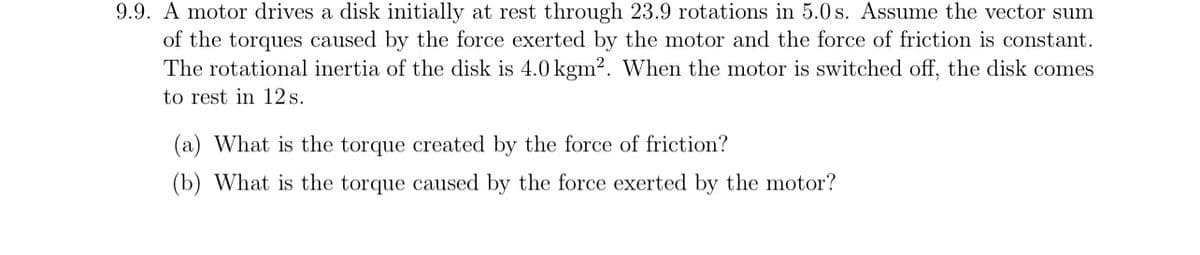 9.9. A motor drives a disk initially at rest through 23.9 rotations in 5.0 s. Assume the vector sum
of the torques caused by the force exerted by the motor and the force of friction is constant.
The rotational inertia of the disk is 4.0 kgm2. When the motor is switched off, the disk comes
to rest in 12 s.
(a) What is the torque created by the force of friction?
(b) What is the torque caused by the force exerted by the motor?