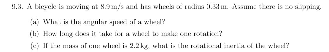 9.3. A bicycle is moving at 8.9 m/s and has wheels of radius 0.33 m. Assume there is no slipping.
(a) What is the angular speed of a wheel?
(b) How long does it take for a wheel to make one rotation?
(c) If the mass of one wheel is 2.2 kg, what is the rotational inertia of the wheel?