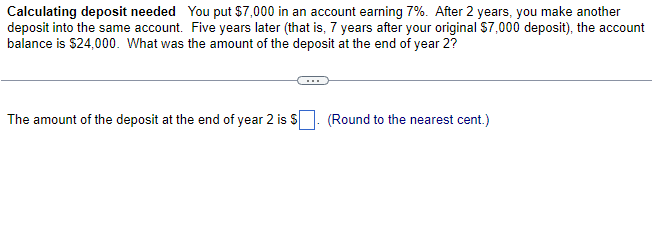 Calculating deposit needed You put $7,000 in an account earning 7%. After 2 years, you make another
deposit into the same account. Five years later (that is, 7 years after your original $7,000 deposit), the account
balance is $24,000. What was the amount of the deposit at the end of year 2?
The amount of the deposit at the end of year 2 is $
(Round to the nearest cent.)