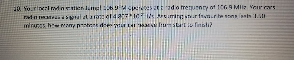 10. Your local radio station Jump! 106.9FM operates at a radio frequency of 106.9 MHz. Your cars
radio receives a signal at a rate of 4.807 *1021 J/s. Assuming your favourite song lasts 3.50
minutes, how many photons does your car receive from start to finish?