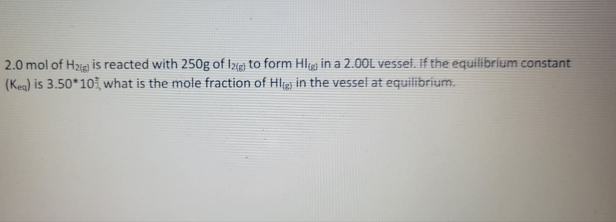 2.0 mol of H₂(g) is reacted with 250g of I2(g) to form HI(g) in a 2.00L vessel. If the equilibrium constant
(Keg) is 3.50*10, what is the mole fraction of HI(g) in the vessel at equilibrium.