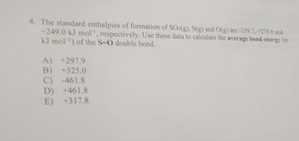 4. The standard enthalpies of formation of SO(g), S(g) and O(g) are -359.7, +2788 and
+249.0 kJ mol, respectively. Use these data to calculate the average bond energy (in
kJ mol ¹) of the S-O double bond.
A) +297.9
B) +325.0
C) -461.8
D) +461.8
E) +317.8