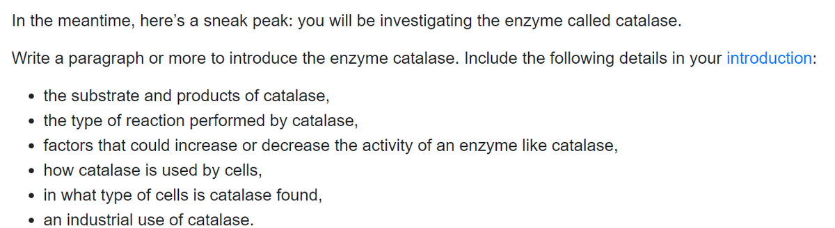 In the meantime, here's a sneak peak: you will be investigating the enzyme called catalase.
Write a paragraph or more to introduce the enzyme catalase. Include the following details in your introduction:
• the substrate and products of catalase,
• the type of reaction performed by catalase,
• factors that could increase or decrease the activity of an enzyme like catalase,
• how catalase is used by cells,
• in what type of cells is catalase found,
• an industrial use of catalase.