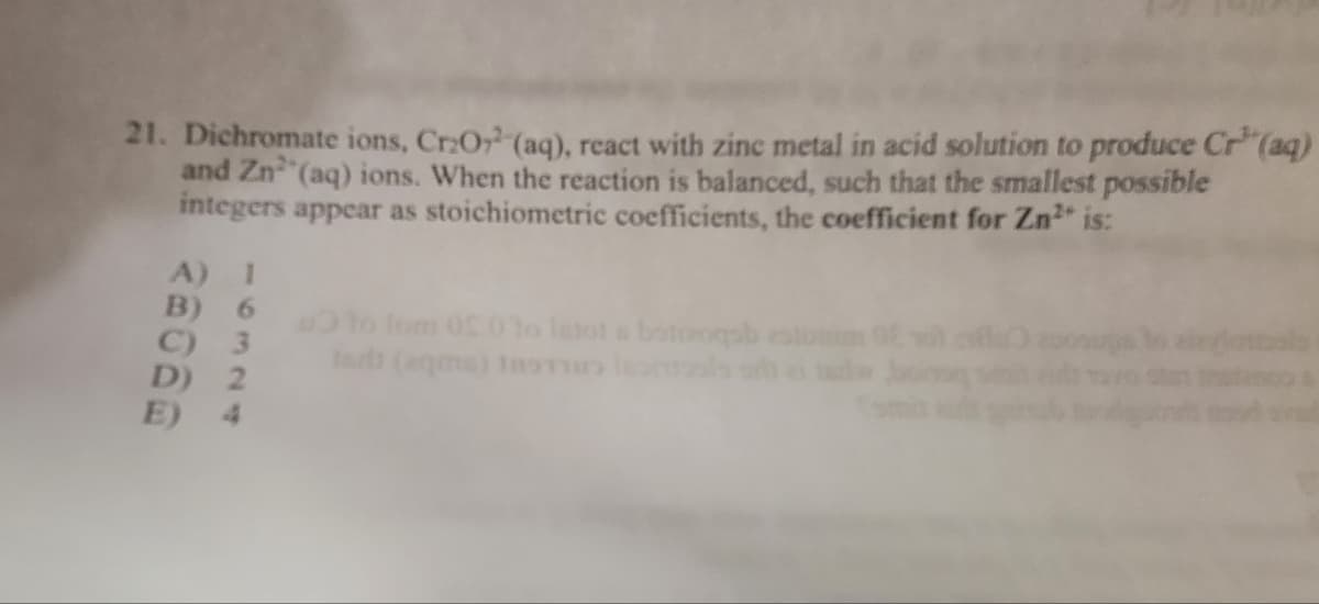 21. Dichromate ions, Cr₂O2 (aq), react with zinc metal in acid solution to produce Cr³(aq)
and Zn²(aq) ions. When the reaction is balanced, such that the smallest possible
integers appear as stoichiometric coefficients, the coefficient for Zn²+ is:
A) 1
Oto Tom 05.0to latot a botuzoqsb
Indi (eqms) Instintos