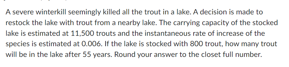 A severe winterkill seemingly killed all the trout in a lake. A decision is made to
restock the lake with trout from a nearby lake. The carrying capacity of the stocked
lake is estimated at 11,500 trouts and the instantaneous rate of increase of the
species is estimated at 0.006. If the lake is stocked with 800 trout, how many trout
will be in the lake after 55 years. Round your answer to the closet full number.