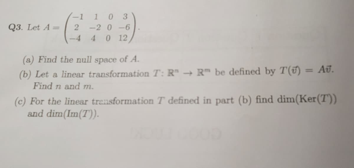 Q3. Let A =
-1 1
2
0 3
-2 0-6
4 0 12
(a) Find the null space of A.
(b) Let a linear transformation T: R → R be defined by T() = Au.
Find n and m.
(c) For the linear transformation T defined in part (b) find dim(Ker(T))
and dim(Im(T)).