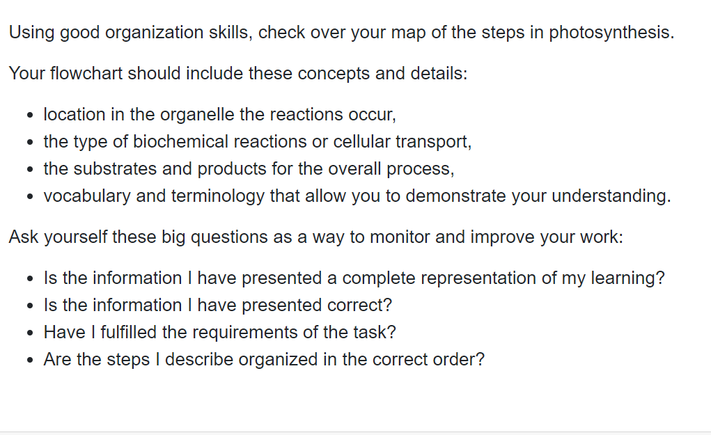 Using good organization skills, check over your map of the steps in photosynthesis.
Your flowchart should include these concepts and details:
• location in the organelle the reactions occur,
• the type of biochemical reactions or cellular transport,
• the substrates and products for the overall process,
• vocabulary and terminology that allow you to demonstrate your understanding.
Ask yourself these big questions as a way to monitor and improve your work:
• Is the information I have presented a complete representation of my learning?
• Is the information I have presented correct?
• Have I fulfilled the requirements of the task?
• Are the steps I describe organized in the correct order?