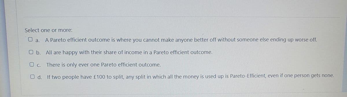 Select one or more:
O a.
A Pareto efficient outcome is where you cannot make anyone better off without someone else ending up worse off.
O b. All are happy with their share of income in a Pareto efficient outcome.
O C. There is only ever one Pareto efficient outcome.
O d. If two people have £100 to split, any split in which all the money is used up is Pareto-Efficient, even if one person gets none.

