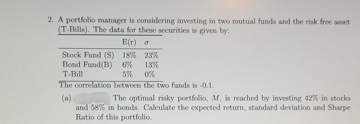 2. A portfolio manager is considering investing in two mutual funds and the risk free asset
(T-Bills). The data for these securities is given by:
E(r) o
Stock Fund (S) 18% 23%
13%
Bond Fund (B) 6%
T-Bill
5%
0%
The correlation between the two funds is -0.1.
(a)
The optimal risky portfolio, M, is reached by investing 42% in stocks
and 58% in bonds. Calculate the expected return, standard deviation and Sharpe
Ratio of this portfolio.
