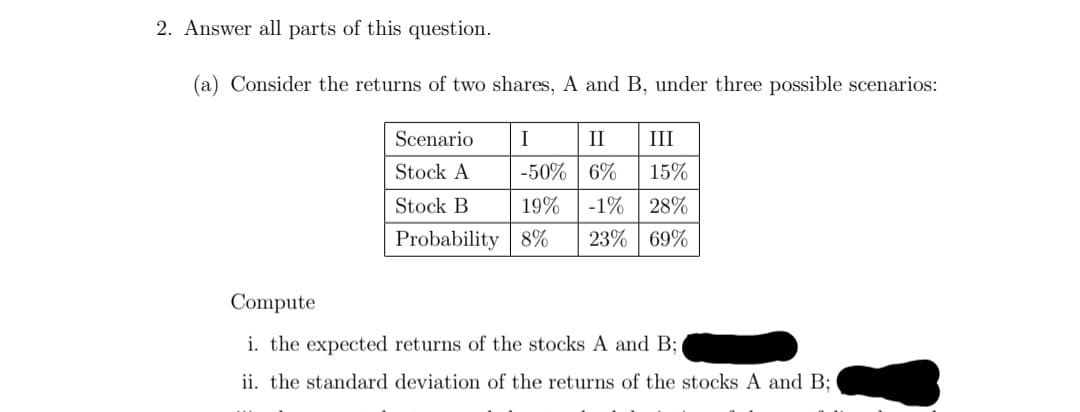 2. Answer all parts of this question.
(a) Consider the returns of two shares, A and B, under three possible scenarios:
Scenario
I
II III
Stock A
-50%
6%
15%
Stock B
19% -1% 28%
Probability 8% 23% 69%
Compute
i. the expected returns of the stocks A and B;
ii. the standard deviation of the returns of the stocks A and B;