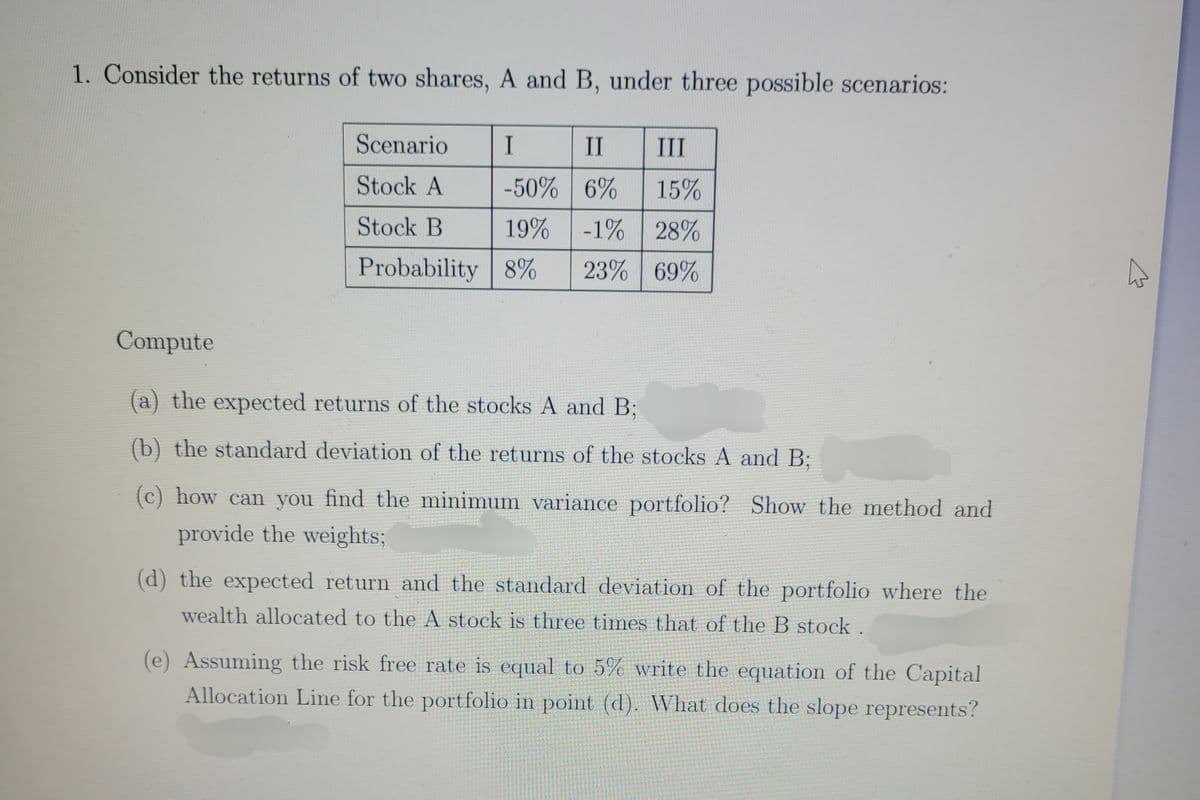 1. Consider the returns of two shares, A and B, under three possible scenarios:
Scenario
I
II III
Stock A
-50%
6% 15%
Stock B
19%
-1% 28%
Probability 8% 23% 69%
Compute
(a) the expected returns of the stocks A and B;
(b) the standard deviation of the returns of the stocks A and B;
(c) how can you find the minimum variance portfolio? Show the method and
provide the weights;
(d) the expected return and the standard deviation of the portfolio where the
wealth allocated to the A stock is three times that of the B stock.
(e) Assuming the risk free rate is equal to 5% write the equation of the Capital
Allocation Line for the portfolio in point (d). What does the slope represents?
A
