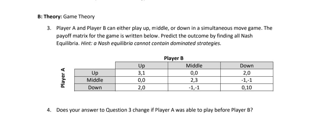 B: Theory: Game Theory
3. Player A and Player B can either play up, middle, or down in a simultaneous move game. The
payoff matrix for the game is written below. Predict the outcome by finding all Nash
Equilibria. Hint: a Nash equilibria cannot contain dominated strategies.
Player A
Up
Middle
Down
Up
3,1
0,0
2,0
Player B
Middle
0,0
2,3
-1,-1
Down
2,0
-1,-1
0,10
4. Does your answer to Question 3 change if Player A was able to play before Player B?