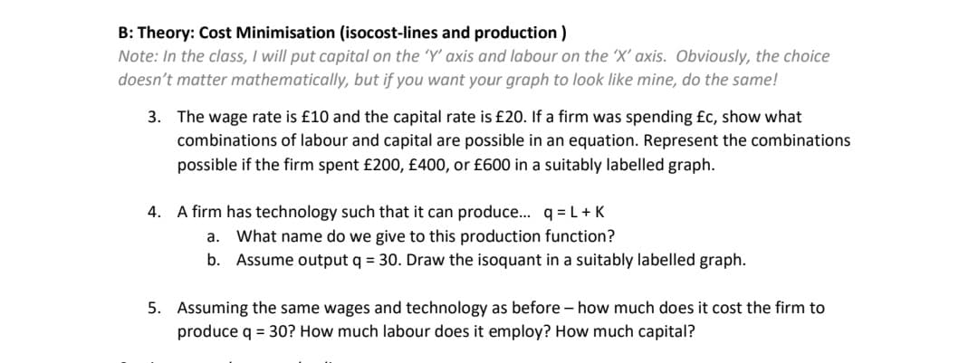 B: Theory: Cost Minimisation (isocost-lines and production)
Note: In the class, I will put capital on the 'Y' axis and labour on the 'X' axis. Obviously, the choice
doesn't matter mathematically, but if you want your graph to look like mine, do the same!
3. The wage rate is £10 and the capital rate is £20. If a firm was spending £c, show what
combinations of labour and capital are possible in an equation. Represent the combinations
possible if the firm spent £200, £400, or £600 in a suitably labelled graph.
4. A firm has technology such that can produce... q=L+K
a. What name do we give to this production function?
b. Assume output q = 30. Draw the isoquant in a suitably labelled graph.
5. Assuming the same wages and technology as before - how much does it cost the firm to
produce q = 30? How much labour does it employ? How much capital?
